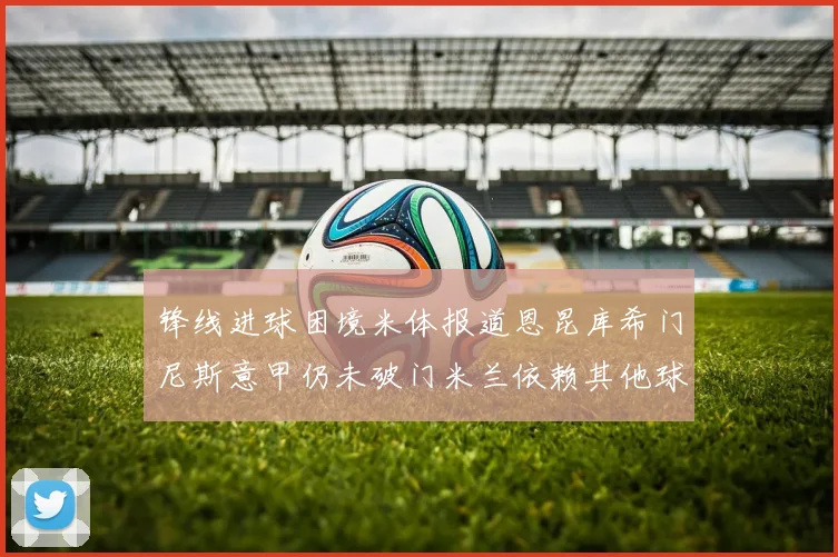锋线进球困境米体报道恩昆库希门尼斯意甲仍未破门米兰依赖其他球员得分