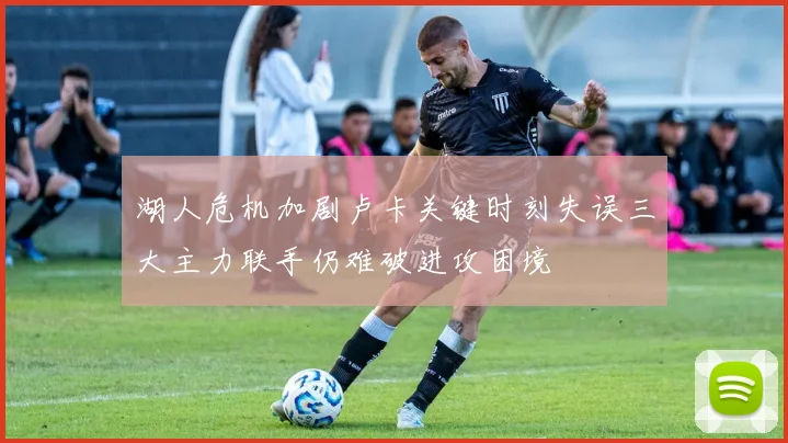 湖人危机加剧卢卡关键时刻失误三大主力联手仍难破进攻困境