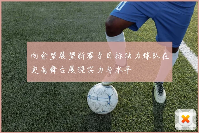 向余望展望新赛季目标助力球队在更高舞台展现实力与水平
