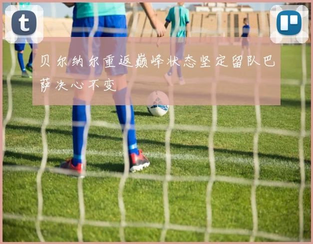 贝尔纳尔重返巅峰状态坚定留队巴萨决心不变
