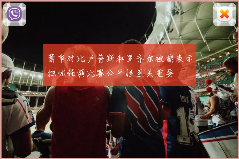 萧华对比卢普斯和罗齐尔被捕表示担忧强调比赛公平性至关重要