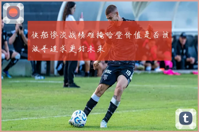 快船惨淡战绩难掩哈登价值是否该放手追求更好未来