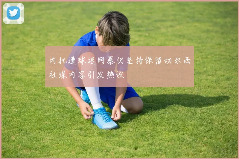 内托遭球迷网暴仍坚持保留切尔西社媒内容引发热议