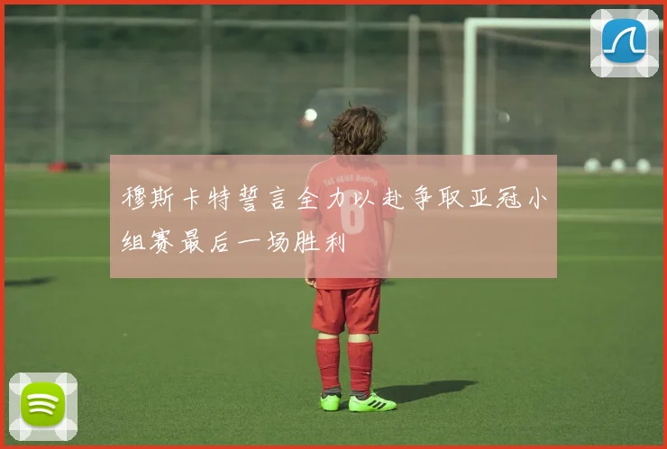 穆斯卡特誓言全力以赴争取亚冠小组赛最后一场胜利