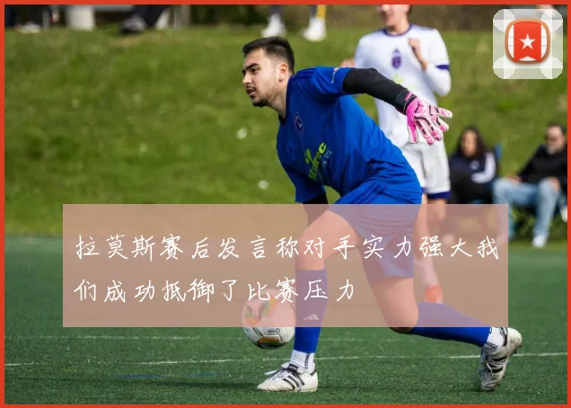 拉莫斯赛后发言称对手实力强大我们成功抵御了比赛压力