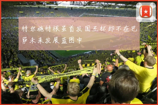 特尔施特根虽首发国王杯却不在巴萨未来发展蓝图中