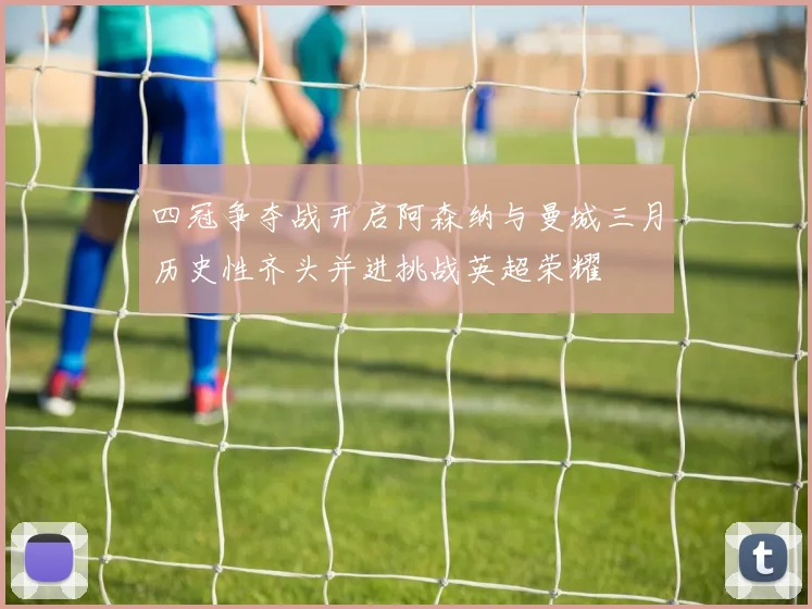 四冠争夺战开启阿森纳与曼城三月历史性齐头并进挑战英超荣耀