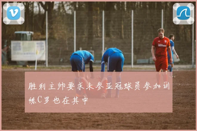 胜利主帅要求未参亚冠球员参加训练C罗也在其中