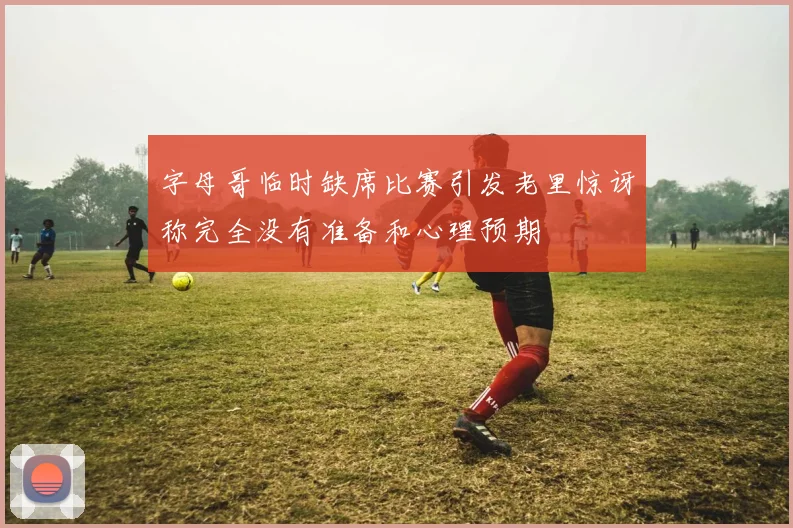 字母哥临时缺席比赛引发老里惊讶称完全没有准备和心理预期