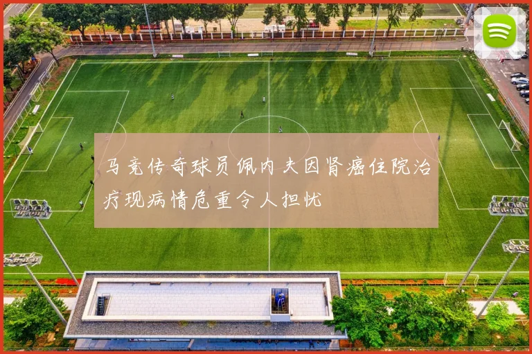 马竞传奇球员佩内夫因肾癌住院治疗现病情危重令人担忧