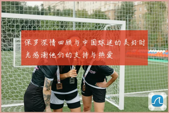 保罗深情回顾与中国球迷的美好时光感谢他们的支持与热爱