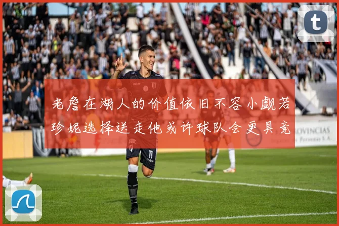 老詹在湖人的价值依旧不容小觑若珍妮选择送走他或许球队会更具竞争力