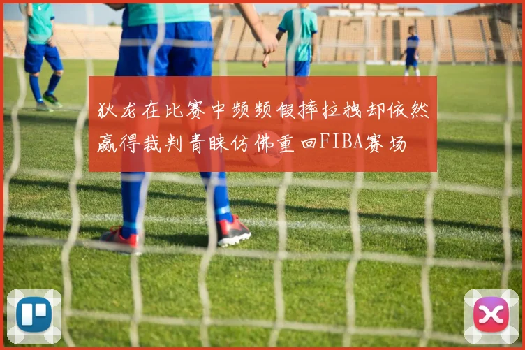 狄龙在比赛中频频假摔拉拽却依然赢得裁判青睐仿佛重回FIBA赛场