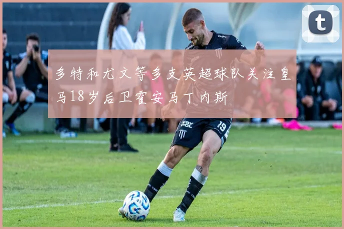 多特和尤文等多支英超球队关注皇马18岁后卫霍安马丁内斯