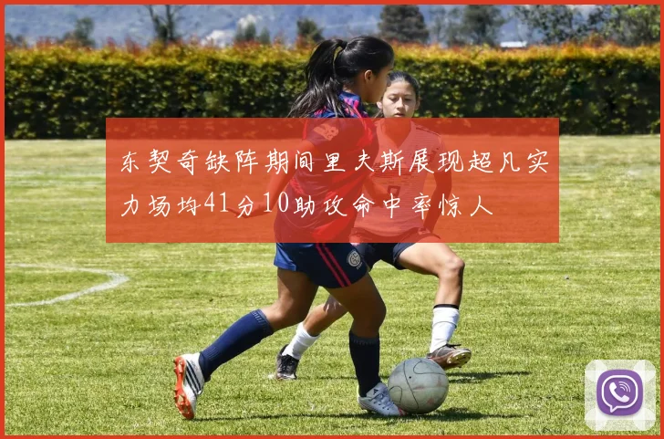 东契奇缺阵期间里夫斯展现超凡实力场均41分10助攻命中率惊人