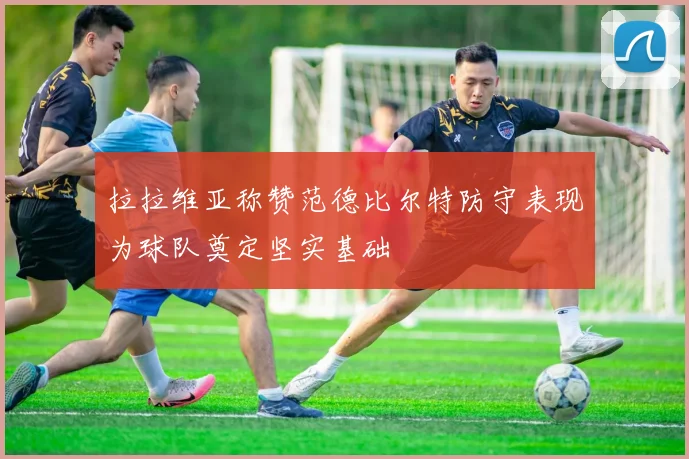 拉拉维亚称赞范德比尔特防守表现为球队奠定坚实基础