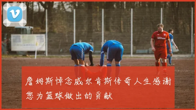 詹姆斯悼念威尔肯斯传奇人生感谢您为篮球做出的贡献