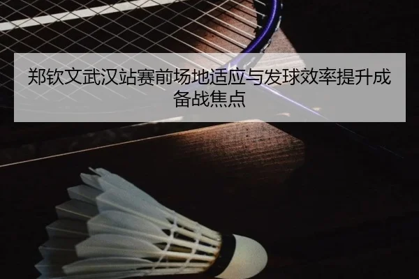 郑钦文武汉站赛前场地适应与发球效率提升成备战焦点 | best